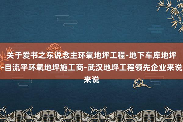关于爱书之东说念主环氧地坪工程-地下车库地坪-自流平环氧地坪施工商-武汉地坪工程领先企业来说